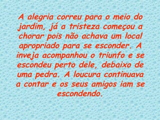 A alegria correu para o meio do jardim, já a tristeza começou a chorar pois não achava um local apropriado para se esconder. A inveja acompanhou o triunfo e se escondeu perto dele, debaixo de uma pedra. A loucura continuava a contar e os seus amigos iam se escondendo. 