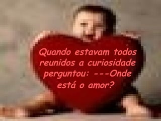 Quando estavam todos reunidos a curiosidade perguntou: ---Onde está o amor?   