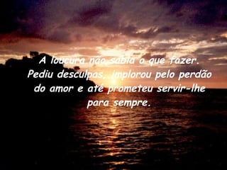 A loucura não sabia o que fazer. Pediu desculpas, implorou pelo perdão do amor e até prometeu servir-lhe para sempre. 