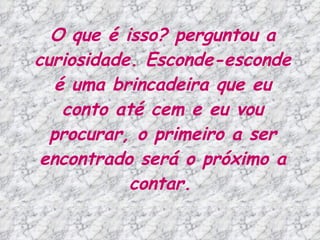 O que é isso? perguntou a curiosidade. Esconde-esconde é uma brincadeira que eu conto até cem e eu vou procurar, o primeiro a ser encontrado será o próximo a contar.   
