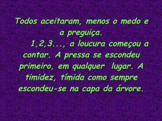 Todos aceitaram, menos o medo e a preguiça. 1,2,3..., a loucura começou a contar. A pressa se escondeu primeiro, em qualquer  lugar. A timidez, tímida como sempre escondeu-se na capa da árvore.                                                 