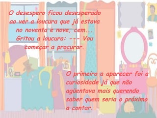O desespero ficou desesperado ao ver a loucura que já estava no noventa e nove, cem... Gritou a loucura: --- Vou começar a procurar. O primeiro a aparecer foi a curiosidade já que não agüentava mais querendo saber quem seria o próximo a contar.   