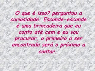O que é isso? perguntou a curiosidade. Esconde-esconde é uma brincadeira que eu conto até cem e eu vou procurar, o primeiro a ser encontrado será o próximo a contar.   