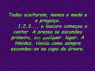 Todos aceitaram, menos o medo e a preguiça. 1,2,3..., a loucura começou a contar. A pressa se escondeu primeiro, em qualquer  lugar. A timidez, tímida como sempre escondeu-se na capa da árvore.                                                 