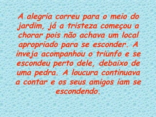 A alegria correu para o meio do jardim, já a tristeza começou a chorar pois não achava um local apropriado para se esconder. A inveja acompanhou o triunfo e se escondeu perto dele, debaixo de uma pedra. A loucura continuava a contar e os seus amigos iam se escondendo. 
