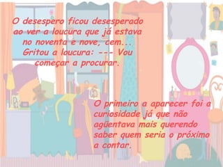 O desespero ficou desesperado ao ver a loucura que já estava no noventa e nove, cem... Gritou a loucura: --- Vou começar a procurar. O primeiro a aparecer foi a curiosidade já que não agüentava mais querendo saber quem seria o próximo a contar.   