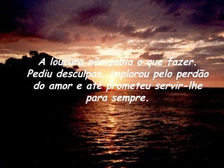 A loucura não sabia o que fazer. Pediu desculpas, implorou pelo perdão do amor e até prometeu servir-lhe para sempre. 