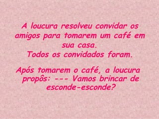 A loucura resolveu convidar os amigos para tomarem um café em sua casa. Todos os convidados foram. Após tomarem o café, a loucura propôs: --- Vamos brincar de esconde-esconde? 