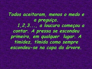 Todos aceitaram, menos o medo e a preguiça. 1,2,3..., a loucura começou a contar. A pressa se escondeu primeiro, em qualquer  lugar. A timidez, tímida como sempre escondeu-se na capa da árvore.                                                 