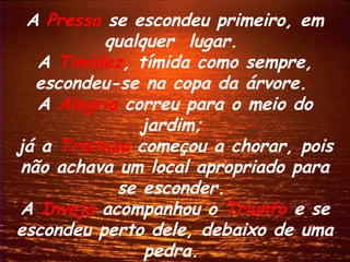 A Pressa se escondeu primeiro, em
           qualquer lugar.
   A Timidez, tímida como sempre,
   escondeu-se na copa da árvore.
   A Alegria correu para o meio do
               jardim;
já a Tristeza começou a chorar, pois
 não achava um local apropriado para
            se esconder.
A Inveja acompanhou o Triunfo e se
escondeu perto dele, debaixo de uma
                pedra.
 