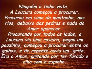 Ninguém o tinha visto.
    A Loucura começou a procurar.
 Procurou em cima da montanha, nos
 rios, debaixo das pedras e nada do
           Amor aparecer.
   Procurando por todos os lados, a
  Loucura viu uma roseira, pegou um
pauzinho, começou a procurar entre os
galhos, e de repente ouviu um grito.
Era o Amor, gritando por ter furado o
         olho com o espinho.
 