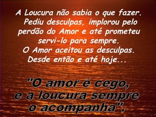 A Loucura não sabia o que fazer.
  Pediu desculpas, implorou pelo
perdão do Amor e até prometeu
     servi-lo para sempre.
 O Amor aceitou as desculpas.
   Desde então e até hoje...
 