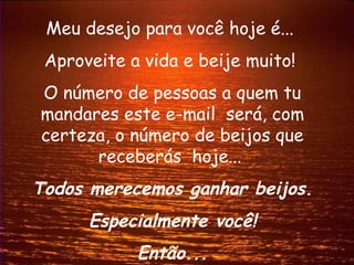 Meu desejo para você hoje é...
 Aproveite a vida e beije muito!
O número de pessoas a quem tu
mandares este e-mail será, com
certeza, o número de beijos que
      receberás hoje...
Todos merecemos ganhar beijos.
      Especialmente você!
            Então...
 
