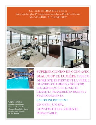 SUPERBE CONDO DE COIN AVEC
BEAUCOUP DE LUMIÈRE ! VUE 270
DEGRÉ SUR LE FLEUVE ET LA VILLE. 2
GRANDES CHAMBRES & BOUDOIR.
LES MATERIAUX DE LUXE : LE
GRANITE ; PLANCHER EN BOIS ET 2
STATIONNEMENTS.
UNE PISCINE INT. ET EXT..
UN GYM . UN SPA.
CONSTRUCTION RÉCENTE.
IMPECCABLE.
Olga Markina
Courtiers Immobilier
Francois Laprade
Courtier Immobilier Agrée
Royal Lepage Altitude
Ile Des Soeurs 
Un condo de PRESTIGE à louer
dans un des plus Prestigieux immeuble à l’Ile Des Soeurs
514 570 44004 & 514 608 9802
 