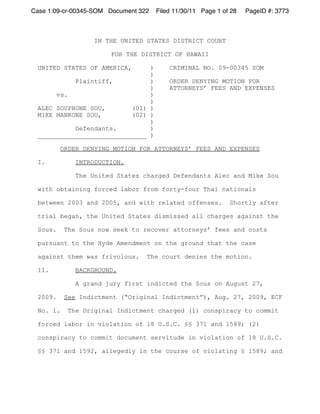 Case 1:09-cr-00345-SOM Document 322   Filed 11/30/11 Page 1 of 28   PageID #: 3773



                   IN THE UNITED STATES DISTRICT COURT

                       FOR THE DISTRICT OF HAWAII

 UNITED STATES OF AMERICA,     )          CRIMINAL NO. 09-00345 SOM
                               )
           Plaintiff,          )          ORDER DENYING MOTION FOR
                               )          ATTORNEYS’ FEES AND EXPENSES
      vs.                      )
                               )
 ALEC SOUPHONE SOU,       (01) )
 MIKE MANKONE SOU,        (02) )
                               )
           Defendants.         )
 _____________________________ )

          ORDER DENYING MOTION FOR ATTORNEYS’ FEES AND EXPENSES

 I.           INTRODUCTION.

              The United States charged Defendants Alec and Mike Sou

 with obtaining forced labor from forty-four Thai nationals

 between 2003 and 2005, and with related offenses.            Shortly after

 trial began, the United States dismissed all charges against the

 Sous.    The Sous now seek to recover attorneys’ fees and costs

 pursuant to the Hyde Amendment on the ground that the case

 against them was frivolous.      The court denies the motion.

 II.          BACKGROUND.

              A grand jury first indicted the Sous on August 27,

 2009.    See Indictment (“Original Indictment”), Aug. 27, 2009, ECF

 No. 1.    The Original Indictment charged (1) conspiracy to commit

 forced labor in violation of 18 U.S.C. §§ 371 and 1589; (2)

 conspiracy to commit document servitude in violation of 18 U.S.C.

 §§ 371 and 1592, allegedly in the course of violating § 1589; and
 