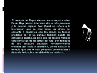 El compás del Rap suele ser de cuatro por cuatro.
En un Rap pueden intervenir dos o más personas
y la palabra inglesa flow (flujo) se refiere a la
interacción que se crea entre las rimas del
cantante o cantantes con los ritmos de fondos
añadidos por el Dj, aunque también puede ser
cantado a capella. Se dice que los rasgos rítmicos
característicos de las letras del Rap, son tomados
de los antiguos anuncios norteamericanos
emitidos por radio y televisión, donde existían la
fórmula que dos o más personas conversaban a
ritmo de funk sobre la calidad de un producto.
 