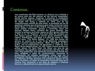 Comienzos..
Los comienzos del Rap tuvieron un alcance muy limitado y
se movía solo por las esferas de los barrios marginales,
donde chicos negros, hispanos o chicanos lo empleaban
para bailar o cantar en la calle. Fue El tema Rapper´s delight,
de Sugar Hill Gang y editado en 1979, una de las
composiciones estrella de este estilo. A mediados de los 80
aparecen artistas que alcanzaron gran éxito comercial como
Kurtis Blow, LL Cool J o Run-D.M.C, que influenciaron sobre
otros estilos musicales, grupos y cantantes como por
ejemplo Debbie Harry, cantante del grupo Blondie, que
incluyó la primera incursión rapera en otro género diferente
al Rap en su hit "Rapture". Eva Guil Walls Es también por
esta época cuando surge el primer grupo femenino negro
rapero, Salt-N-Pepa, que llegó a la lista de éxitos en 1985
con el tema "The Show Stoppa". En 1986 dos temas del
género se colaron en el Top 10 de Billboard, prestigiosa
revista musical estadounidense: "Walk This Way" de Run-
D.M.C. con la colaboración de Aerosmith y “Fight for Your
Right”de los Beastie Boys. En 1987 Public Enemy publicó su
primer álbum Yo! Bum Rush the Show con una de las
compañías discográficas más importantes del Hip hop, Def
Jam. Esta grabación, que introduce innovaciones líricas con
tono militante y aires de confrontación, promovió la
proliferación de artistas politizados, como Just Ice o
Disposable Heroes. Pero es a partir de los años 90 cuando
los álbumes de Rap alcanzan una presencia regular en las
listas de éxitos y el estilo se diversifica formando parte de la
música Pop, atrayendo a sus filas de adeptos a músicos
blancos y adquiriendo una popularidad masiva.
 