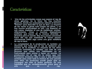 Características
 Una de las principales cosas que separa el rap de
otros géneros, es la lirica. No hay muchos
géneros, donde los evaluadores utilicen el término
"lirismo" para describir lo que se dice. La mayoría
de las veces la gente solo juzgan las letras, y no
hay mucha profundidad en eso. Los Raperos en
sus casos, explotan el uso de metáforas, símiles,
aliteraciones, rimas y muchos dispositivos
poéticos que hacen de la música divertida y
atractiva para el oyente. Hay muy pocas canciones
fuera del rap que realmente te hacen pensar
activamente sobre algo como una gran metáfora
de rap lo hace.
 La complejidad de la producción es también un
elemento que hace que el rap se destacan por
encima de la multitud. La mayoría de los otros
géneros consisten en bandas, con más de una
persona que utiliza sus habilidades en un
instrumento para unirse y hacer un sonido. La
producción en el rap en la única que con
frecuencia involucra sólo a una o dos personas
sentado para crear toda la música de una canción
para ellos. Un productor puede pasar días en
conseguir tan sólo el Snare perfecto. Es una
habilidad que es verdaderamente única para el
arte que es el rap.
 
