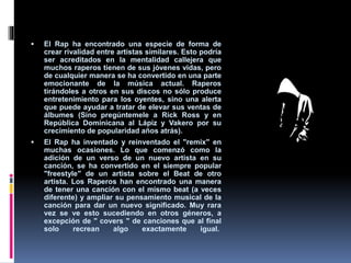  El Rap ha encontrado una especie de forma de
crear rivalidad entre artistas similares. Esto podría
ser acreditados en la mentalidad callejera que
muchos raperos tienen de sus jóvenes vidas, pero
de cualquier manera se ha convertido en una parte
emocionante de la música actual. Raperos
tirándoles a otros en sus discos no sólo produce
entretenimiento para los oyentes, sino una alerta
que puede ayudar a tratar de elevar sus ventas de
álbumes (Sino pregúntemele a Rick Ross y en
República Dominicana al Lápiz y Vakero por su
crecimiento de popularidad años atrás).
 El Rap ha inventado y reinventado el "remix" en
muchas ocasiones. Lo que comenzó como la
adición de un verso de un nuevo artista en su
canción, se ha convertido en el siempre popular
"freestyle" de un artista sobre el Beat de otro
artista. Los Raperos han encontrado una manera
de tener una canción con el mismo beat (a veces
diferente) y ampliar su pensamiento musical de la
canción para dar un nuevo significado. Muy rara
vez se ve esto sucediendo en otros géneros, a
excepción de " covers " de canciones que al final
solo recrean algo exactamente igual.
 