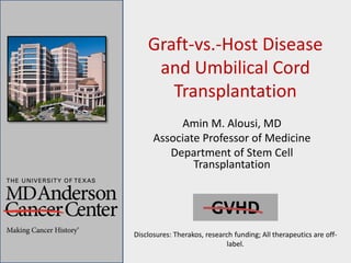 Graft-vs.-Host Disease
and Umbilical Cord
Transplantation
Amin M. Alousi, MD
Associate Professor of Medicine
Department of Stem Cell
Transplantation
GVHD
Disclosures: Therakos, research funding; All therapeutics are off-
label.
 