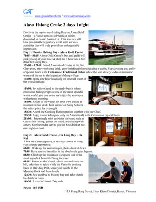 www.goasiatravel.com / www.alovacruises.com


Alova Halong Cruise 2 days 1 night
Discover the mysterious Halong Bay on Alova Gold
Cruise – a Vessel consists of 9 deluxe cabins
decorated in classic Asian style. This journey will
take you into the legendary world with various
activities that will truly provide an unforgettable
impression.
Day 1: Hanoi – Halong Bay – Alova Gold Cruise
7h45 – 8h15: Alova Gold Cruise’s bus and guide will
pick you up at your hotel & start the 3 hour and a half
drive to Halong Bay.
12h00 – 12h30: Board Alova Gold Cruise at the Bai
Chay port, enjoy welcome drink, crew briefing before checking in cabin. Start cruising and enjoy
a Special lunch with Vietnamese Traditional Dishes while the boat slowly slides on romantic
waves of the sea to the legendary fishing village
14h00: Spend one hour Kayaking on emerald water of
the world heritage.

15h00: Set sails to head to the sandy beach where
emotional feeling erupts at one of the most splendid
water world; you can swim and enjoy the seascapes
with photos shooting.
18h00: Return to the vessel for your own leisure at
room or on Sun deck, boat anchors at Sung Sot area –
the safest place for overnight.
18h30: Attend the Cooking Demonstration together with our Chief.
19h30: Enjoy dinner (designed only on Alova Gold) with Vietnamese typical foods.
21h00: Intermingle with activities on board such as
Cuttle fish fishing, games on board, socializing with
others. Our bartender serves you the best drink at bar,
overnight on boat.

Day 2: Alova Gold Cruise – Ha Long Bay – Ha
Noi
When the Dawn appears, a new day comes to bring
you strange experience!
6h00: Wake up for swimming or photos hunt at dawn
7h30: Have sunrise breakfast in the absolutely quiet lagoon.
8h30: Climb up the mountain to explore one of the
most superb & beautiful Sung Sot cave.
9h15: Return to the Vessel, check out and settle the
bill, take time to relax while the Vessel is cruising
back to Bai Chay Port, leave your words in the
Memory Book and have lunch
12h30: Say goodbye to Halong bay and take shuttle
bus back to Hanoi
16h30: Arrive in Hanoi. Trip ends.

Price: 115 USD
                                    17A Hang Dong Street, Hoan Kiem District, Hanoi, Vietnam
 