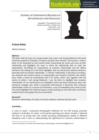 19
JOURNAL OF COMPARATIVE RESEARCH IN
ANTHROPOLOGY AND SOCIOLOGY
Copyright © The Author(s), 2014
Volume 5, Number 2, Winter 2014
ISSN 2068 – 0317
http://compaso.eu
A love letter
Mihirini Sirisena1
Abstract
This letter tells the story of a young woman and a man I met during fieldwork with some
university students in Colombo, Sri Lanka in 2007/08. Here, Hiranthi - the narrator - writes a
letter to her boyfriend of nine months Anish, interpreting the twists and turns of their
relationship and highlights the ways in which the relationship fails to meet her
expectations. Describing her expectations of romantic relationships and the efforts
exerted in the making of it, this letter highlights that my interlocutors aspired towards a
particular kind of romantic relationship – a ‘serious’ relationship. In this piece of writing, I
use authorial and creative license to contextualise and interpret Hiranthi's and Anish's
story within a frame of contemporary life in Sri Lanka, which I put together with the
stories of others I met during fieldwork. I use the letter to highlight that romantic
relationships of my interlocutors are embedded within particular discourses about the
normative conjugal unit, which is essentially heterosexual. It illustrates that romantic
relationships consist of a process of investment, a way of embedding one's sense of self.
The article highlights the relational aspect of self, pointing out that one's life's worthiness
could be tied to the people who are around them.
Keywords
Romantic relationships, Sri Lanka, University students, relational self, life cycles
A prelude…
In 2007 to 2008, I conducted ethnographic fieldwork for my PhD among university
students in Colombo, Sri Lanka. In this period spanning over eleven months, I followed
the lives of 24 young men and women pursuing undergraduate studies in different
disciplines with a view to understanding the significance of romantic relationships in
1 Centre for Research on Families and Relationships, United Kingdom, mihirinisirisena@gmail.com
 