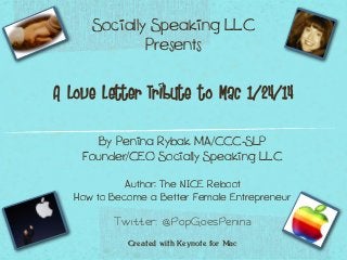 Socially Speaking LLC
Presents
A Love Letter Tribute to Mac 1/24/14
By Penina Rybak MA/CCC-SLP
Founder/CEO Socially Speaking LLC
Author: The NICE Reboot
How to Become a Better Female Entrepreneur
Twitter: @PopGoesPenina
Created with Keynote for Mac

 