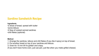Sardine Sandwich Recipe
Ingredients
•2 slices of bread, spread with butter
•some lettuce
•2 tbsp of cooked canned sardines
•chili flakes (optional)
Method
1. Arrange the sardines, lettuce and chili flakes (if you like it spicy) on top of bread.
2. Put another bread on top of your sardines and lettuce.
3. Oven for 15 min till it's golden and crispy.
(if you don't have home oven, just use pan, just like when you make grilled cheese)
 
