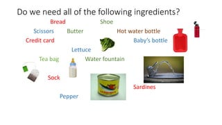 Do we need all of the following ingredients?
Bread Shoe
Scissors Butter Hot water bottle
Credit card Baby’s bottle
Lettuce
Tea bag Water fountain
Sock
Sardines
Pepper
 