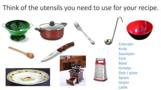 Think of the utensils you need to use for your recipe.
Colander
Knife
Saucepan
Fork
Bowl
Grinder
Dish / plate
Spoon
Grater
Ladle
 