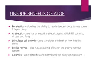 UNIQUE BENEFITS OF ALOE
 Penetration – aloe has the ability to reach deepest body tissues some
7 layers deep
 Antiseptic – aloe has at least 6 antiseptic agents which kill bacteria,
viruses and fungi
 Stimulates cell growth – aloe stimulates the birth of new healthy
tissue
 Settles nerves – aloe has a clearing effect on the body’s nervous
system
 Cleanses – aloe detoxifies and normalizes the body’s metabolism [1]
 