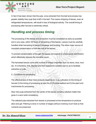 10
Dr. Zia Ahmed Khan www.ventureart.biz whatsapp: +96567086552
Aloe Vera Project Report
In fact it has been shown that the pulp, once extracted from the leaf and process has
greater stability than pulp that is left in the leaf. This means shipping of leaves, even at
refrigerated temperatures, will result in loss of biological activity. The overall timing of
processing after harvest is extremely critical.
Handling and process timing
The processing of the leaves and production must be completed as early as possible
and in any case, within 36 hours of harvesting of the leaves. Leaves must be carefully
handled while harvesting to prevent breakage and bruising. The other major source of
microbial contamination is from the rind of the leaves.
To prevent contamination of the gel, the leaves are soaked in a food grade disinfectant,
which effectively reduces the microbial count.
The harvested leaves come with number of foreign impurities such as stone, dust, mud
etc. It is therefore, first, cleaned and then reduced to suitable size so as to facilitate
extraction of pulp.
C. Conditions for processing.
The effectiveness of Aloe Vera products depends on 1) its cultivation 2) the timing of
harvest 3) the timing of processing as also the 4) Process method and 5) the plant and
machineries for processing.
Aloe Vera pulp extracted from the center of the leaves contains celluloid matter that
gives it a semi solid consistency.
The celluloid pulp extracted from leaves is processed at low temperature to produce
aloe vera gel. Filtering is done in number of stages without involving much heat so that
nutrients are preserved.
 