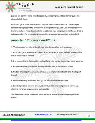 12
Dr. Zia Ahmed Khan www.ventureart.biz whatsapp: +96567086552
Aloe Vera Project Report
Leaves are scrubbed and rinsed repeatedly and cold pressed to get inner pulp. It is
cleaned of all fibers.
Aloe Vera gel is made aloin free and sulphite free to avoid irritations. 'The Aloe gel
concentrate is prepared by evaporation of the gel having 0.5 to 1.5% total solids under
low temperature. The gel concentrate so obtained may be spray dried or freeze dried to
get dry powder. For preserving some additive are added as approved by the client.
Important Process conditions
1. 'The important key elements optimum time, temperature and sanitation.
2. Aloe Vera gel is an unstable product when extracted, it starts losing it nutrient value
with in few hours of harvest.
3. It is susceptible to discoloration and spoilage from contamination by microorganisms.
4. Proper stabilizing procedures are required before it is packed and stored.
5. Certain anionic polysaccharides are added to improve the stability and rheology of
the gel.
6. Optimum Quality is ensured through low temperature cold process.
7. Low temperature process preserves nutritive elements and principal actives viz.
vitamins, minerals, enzymes and amino acids.
The Aloe Vera can be processed either as whole leaf or by removing the pulp from
leaves.
 