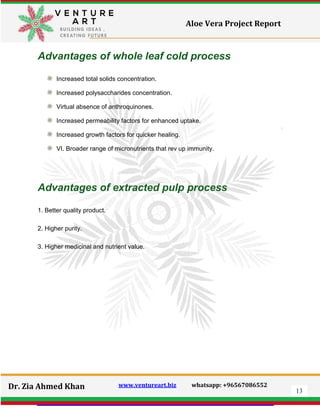 13
Dr. Zia Ahmed Khan www.ventureart.biz whatsapp: +96567086552
Aloe Vera Project Report
Advantages of whole leaf cold process
Increased total solids concentration.
Increased polysaccharides concentration.
Virtual absence of anthroquinones.
Increased permeability factors for enhanced uptake.
Increased growth factors for quicker healing.
VI. Broader range of micronutrients that rev up immunity.
Advantages of extracted pulp process
1. Better quality product.
2. Higher purity.
3. Higher medicinal and nutrient value.
 