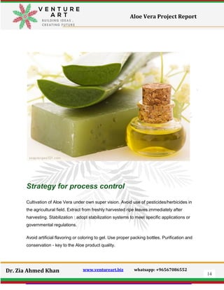 14
Dr. Zia Ahmed Khan www.ventureart.biz whatsapp: +96567086552
Aloe Vera Project Report
Strategy for process control
Cultivation of Aloe Vera under own super vision. Avoid use of pesticides/herbicides in
the agricultural field. Extract from freshly harvested ripe leaves immediately after
harvesting. Stabilization : adopt stabilization systems to meet specific applications or
governmental regulations.
Avoid artificial flavoring or coloring to gel. Use proper packing bottles. Purification and
conservation - key to the Aloe product quality.
 