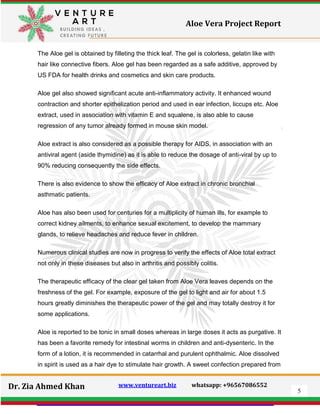 5
Dr. Zia Ahmed Khan www.ventureart.biz whatsapp: +96567086552
Aloe Vera Project Report
The Aloe gel is obtained by filleting the thick leaf. The gel is colorless, gelatin like with
hair like connective fibers. Aloe gel has been regarded as a safe additive, approved by
US FDA for health drinks and cosmetics and skin care products.
Aloe gel also showed significant acute anti-inflammatory activity. It enhanced wound
contraction and shorter epithelization period and used in ear infection, liccups etc. Aloe
extract, used in association with vitamin E and squalene, is also able to cause
regression of any tumor already formed in mouse skin model.
Aloe extract is also considered as a possible therapy for AIDS, in association with an
antiviral agent (aside thymidine) as it is able to reduce the dosage of anti-viral by up to
90% reducing consequently the side effects.
There is also evidence to show the efficacy of Aloe extract in chronic bronchial
asthmatic patients.
Aloe has also been used for centuries for a multiplicity of human ills, for example to
correct kidney ailments, to enhance sexual excitement, to develop the mammary
glands, to relieve headaches and reduce fever in children.
Numerous clinical studies are now in progress to verify the effects of Aloe total extract
not only in these diseases but also in arthritis and possibly colitis.
The therapeutic efficacy of the clear gel taken from Aloe Vera leaves depends on the
freshness of the gel. For example, exposure of the gel to light and air for about 1.5
hours greatly diminishes the therapeutic power of the gel and may totally destroy it for
some applications.
Aloe is reported to be tonic in small doses whereas in large doses it acts as purgative. It
has been a favorite remedy for intestinal worms in children and anti-dysenteric. In the
form of a lotion, it is recommended in catarrhal and purulent ophthalmic. Aloe dissolved
in spirit is used as a hair dye to stimulate hair growth. A sweet confection prepared from
 