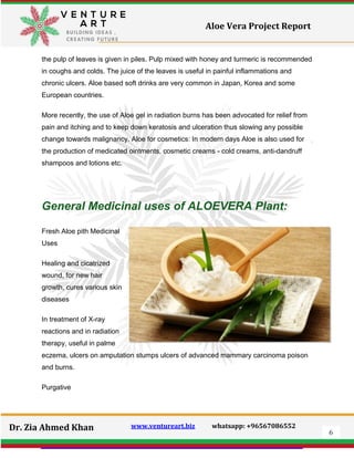 6
Dr. Zia Ahmed Khan www.ventureart.biz whatsapp: +96567086552
Aloe Vera Project Report
the pulp of leaves is given in piles. Pulp mixed with honey and turmeric is recommended
in coughs and colds. The juice of the leaves is useful in painful inflammations and
chronic ulcers. Aloe based soft drinks are very common in Japan, Korea and some
European countries.
More recently, the use of Aloe gel in radiation burns has been advocated for relief from
pain and itching and to keep down keratosis and ulceration thus slowing any possible
change towards malignancy. Aloe for cosmetics: In modern days Aloe is also used for
the production of medicated ointments, cosmetic creams - cold creams, anti-dandruff
shampoos and lotions etc.
General Medicinal uses of ALOEVERA Plant:
Fresh Aloe pith Medicinal
Uses
Healing and cicatrized
wound, for new hair
growth, cures various skin
diseases
In treatment of X-ray
reactions and in radiation
therapy, useful in palme
eczema, ulcers on amputation stumps ulcers of advanced mammary carcinoma poison
and burns.
Purgative
 