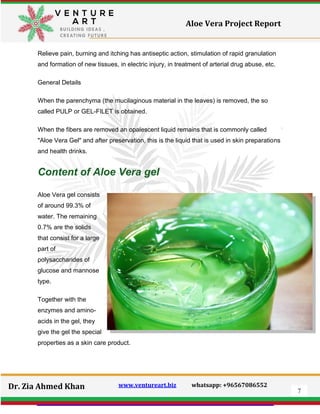 7
Dr. Zia Ahmed Khan www.ventureart.biz whatsapp: +96567086552
Aloe Vera Project Report
Relieve pain, burning and itching has antiseptic action, stimulation of rapid granulation
and formation of new tissues, in electric injury, in treatment of arterial drug abuse, etc.
General Details
When the parenchyma (the mucilaginous material in the leaves) is removed, the so
called PULP or GEL-FILET is obtained.
When the fibers are removed an opalescent liquid remains that is commonly called
"Aloe Vera Gel" and after preservation, this is the liquid that is used in skin preparations
and health drinks.
Content of Aloe Vera gel
Aloe Vera gel consists
of around 99.3% of
water. The remaining
0.7% are the solids
that consist for a large
part of
polysaccharides of
glucose and mannose
type.
Together with the
enzymes and amino-
acids in the gel, they
give the gel the special
properties as a skin care product.
 