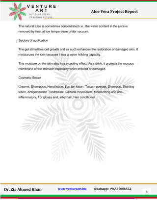 8
Dr. Zia Ahmed Khan www.ventureart.biz whatsapp: +96567086552
Aloe Vera Project Report
The natural juice is sometimes concentrated i.e., the water content in the juice is
removed by heat at low temperature under vacuum.
Sectors of application
The gel stimulates cell growth and as such enhances the restoration of damaged skin. It
moisturizes the skin because it has a water holding capacity.
This moisture on the skin also has a cooling effect. As a drink, it protects the mucous
membrane of the stomach especially when irritated or damaged.
Cosmetic Sector
Creams, Shampoos, Hand lotion, Sun tan lotion, Talcum powder, Shampoo, Shaving
lotion, Antiperspirant, Toothpaste, General moisturizer, Moisturizing and anti-
inflammatory, For glossy and, silky hair, Hair conditioner
 