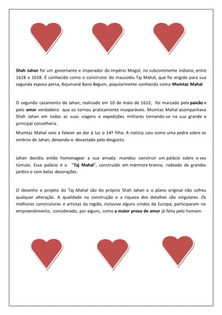Shah Jahan foi um governante e imperador do Império Mogol, no subcontinente indiano, entre
1628 e 1658. É conhecido como o construtor do mausoléu Taj Mahal, que foi erigido para sua
segunda esposa persa, Arjumand Bano Begum, popularmente conhecida como Mumtaz Mahal.
O segundo casamento de Jahan, realizado em 10 de maio de 1612, foi marcado pela paixão e
pelo amor verdadeiro que os tornou praticamente inseparáveis. Mumtaz Mahal acompanhava
Shah Jahan em todas as suas viagens e expedições militares tornando-se na sua grande e
principal conselheira.
Mumtaz Mahal veio a falecer ao dar à luz o 14º filho. A notícia caiu como uma pedra sobre os
ombros de Jahan, deixando-o devastado pelo desgosto.
Jahan decidiu então homenagear a sua amada: mandou construir um palácio sobre o seu
túmulo. Esse palácio é o "Taj Mahal", construído em mármore branco, rodeado de grandes
jardins e com belas decorações.
O desenho e projeto do Taj Mahal são do próprio Shah Jahan e o plano original não sofreu
qualquer alteração. A qualidade na construção e a riqueza dos detalhes são singulares. Os
melhores construtores e artistas da região, inclusive alguns vindos da Europa, participaram no
empreendimento, considerado, por alguns, como a maior prova de amor já feita pelo homem.
 