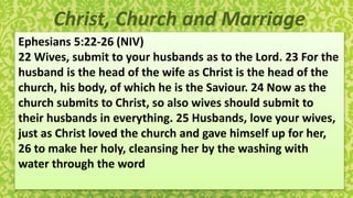 Christ, Church and Marriage
Ephesians 5:22-26 (NIV)
22 Wives, submit to your husbands as to the Lord. 23 For the
husband is the head of the wife as Christ is the head of the
church, his body, of which he is the Saviour. 24 Now as the
church submits to Christ, so also wives should submit to
their husbands in everything. 25 Husbands, love your wives,
just as Christ loved the church and gave himself up for her,
26 to make her holy, cleansing her by the washing with
water through the word
 