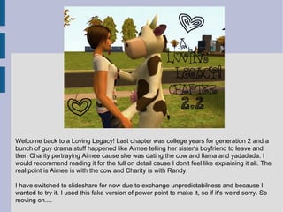 Welcome back to a Loving Legacy! Last chapter was college years for generation 2 and a
bunch of guy drama stuff happened like Aimee telling her sister's boyfriend to leave and
then Charity portraying Aimee cause she was dating the cow and llama and yadadada. I
would recommend reading it for the full on detail cause I don't feel like explaining it all. The
real point is Aimee is with the cow and Charity is with Randy.

I have switched to slideshare for now due to exchange unpredictabilness and because I
wanted to try it. I used this fake version of power point to make it, so if it's weird sorry. So
moving on....
 