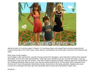 Welcome back to A Loving Legacy! Chapter 2.5 including cheezy and staged family photos displaying the
current three kids in the main house, Juliet, Romeo, and Rosaline all named after characters from Romeo and
Juliet.

Brief recap of last chapter...
Last Chapter Juliet and Victoria, recently having turned into teenagers, went downtown without their parents
permission and ran into their grandmother. Juliet had never wanted to go out, but she did meet a cute guy
named Alvin, but never got his number. They both ended up being grounded. Rosaline spent the remaining of
her childhood following Juliet around, who she has always looked up to. On the other hand, Alexandra and
Victoria don't have the greatest relationship. Romeo turned into a kid being adorable. Rosaline also soon
turned into a teenager the same day that Samantha died. Romeo took Samantha's death hard.

Onwards....
 