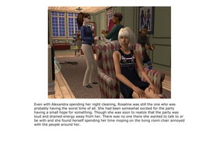 Even with Alexandra spending her night cleaning, Rosaline was still the one who was
probably having the worst time of all. She had been somewhat excited for the party
having a small hope for something. Though she was soon to realize that the party was
loud and drained energy away from her. There was no one there she wanted to talk to or
be with and she found herself spending her time moping on the living room chair annoyed
with the people around her.
 