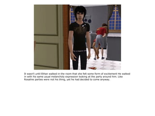 It wasn't until Ethan walked in the room that she felt some form of excitement He walked
in with his same usual melancholy expression looking at the party around him. Like
Rosaline parties were not his thing, yet he had decided to come anyway.
 
