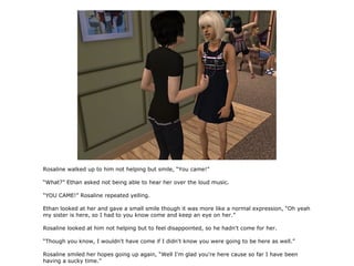 Rosaline walked up to him not helping but smile, “You came!”

“What?” Ethan asked not being able to hear her over the loud music.

“YOU CAME!” Rosaline repeated yelling.

Ethan looked at her and gave a small smile though it was more like a normal expression, “Oh yeah
my sister is here, so I had to you know come and keep an eye on her.”

Rosaline looked at him not helping but to feel disappointed, so he hadn't come for her.

“Though you know, I wouldn't have come if I didn't know you were going to be here as well.”

Rosaline smiled her hopes going up again, “Well I'm glad you're here cause so far I have been
having a sucky time.”
 