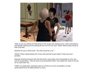 “Wait so are you telling me that being in this house with blaring music, trash everywhere,
and people making out and yelling all over isn't fun for you?” Ethan asked loudly trying to
look surprised.

Rosaline let out a small smile, “Um that would be a no.”

“WHAT” Ethan asked yelling, the music had seemed to get louder if that was even
possible.

Rosaline frowned annoyed with the fact that it was pretty much impossible to carry any
sort of conversation. “Hey do want to go somewhere else?” she asked him close to his ear
so he could hear her.

“YEAH” he yelled back wanting to get out of there as much as Rosaline, he had
remembered why he hated parties so much.
 