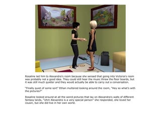 Rosaline led him to Alexandra's room because she sensed that going into Victoria's room
was probably not a good idea. They could still hear the music threw the floor boards, but
it was still much quieter and they would actually be able to carry out a conversation.

“Finally quiet of some sort” Ethan muttered looking around the room, “Hey so what's with
the pictures?”

Rosaline looked around at all the weird pictures that lay on Alexandra's walls of different
fantasy lands, “Uhm Alexandra is a very special person” she responded, she loved her
cousin, but she did live in her own world.
 