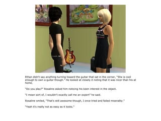 Ethan didn't say anything turning toward the guitar that sat in the corner, “She is cool
enough to own a guitar though.” He looked at closely it noting that it was nicer than his at
home.

“Do you play?” Rosaline asked him noticing his keen interest in the object.

“I mean sort of, I wouldn't exactly call me an expert” he said.

Rosaline smiled, “That's still awesome though, I once tried and failed miserably.”

“Yeah it's really not as easy as it looks.”
 