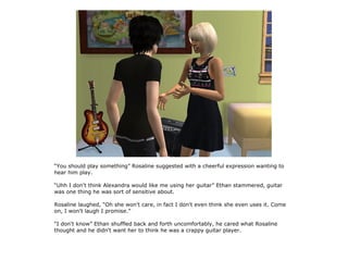 “You should play something” Rosaline suggested with a cheerful expression wanting to
hear him play.

“Uhh I don't think Alexandra would like me using her guitar” Ethan stammered, guitar
was one thing he was sort of sensitive about.

Rosaline laughed, “Oh she won't care, in fact I don't even think she even uses it. Come
on, I won't laugh I promise.”

“I don't know” Ethan shuffled back and forth uncomfortably, he cared what Rosaline
thought and he didn't want her to think he was a crappy guitar player.
 